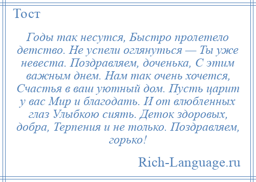 
    Годы так несутся, Быстро пролетело детство. Не успели оглянуться — Ты уже невеста. Поздравляем, доченька, С этим важным днем. Нам так очень хочется, Счастья в ваш уютный дом. Пусть царит у вас Мир и благодать. И от влюбленных глаз Улыбкою сиять. Деток здоровых, добра, Терпения и не только. Поздравляем, горько!