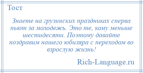 
    Знаете на грузинских праздниках сперва пьют за молодежь. Это те, кому меньше шестидесяти. Поэтому давайте поздравим нашего юбиляра с переходом во взрослую жизнь!