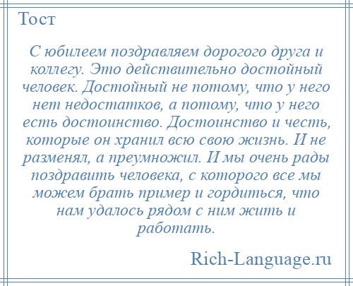 
    С юбилеем поздравляем дорогого друга и коллегу. Это действительно достойный человек. Достойный не потому, что у него нет недостатков, а потому, что у него есть достоинство. Достоинство и честь, которые он хранил всю свою жизнь. И не разменял, а преумножил. И мы очень рады поздравить человека, с которого все мы можем брать пример и гордиться, что нам удалось рядом с ним жить и работать.