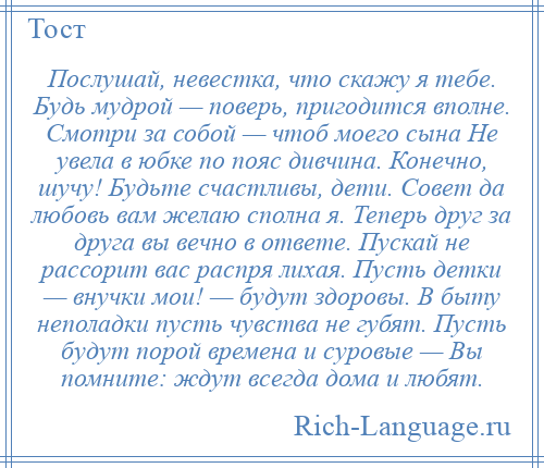 
    Послушай, невестка, что скажу я тебе. Будь мудрой — поверь, пригодится вполне. Смотри за собой — чтоб моего сына Не увела в юбке по пояс дивчина. Конечно, шучу! Будьте счастливы, дети. Совет да любовь вам желаю сполна я. Теперь друг за друга вы вечно в ответе. Пускай не рассорит вас распря лихая. Пусть детки — внучки мои! — будут здоровы. В быту неполадки пусть чувства не губят. Пусть будут порой времена и суровые — Вы помните: ждут всегда дома и любят.