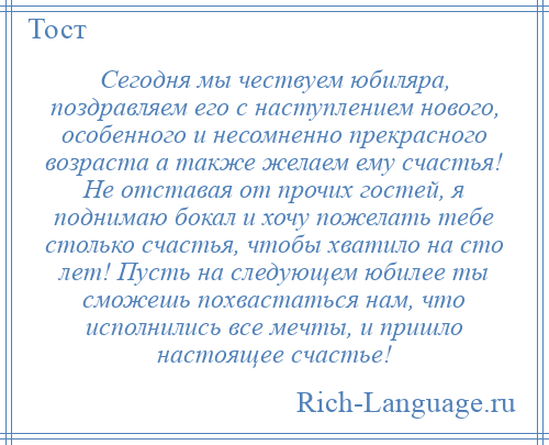 
    Сегодня мы чествуем юбиляра, поздравляем его с наступлением нового, особенного и несомненно прекрасного возраста а также желаем ему счастья! Не отставая от прочих гостей, я поднимаю бокал и хочу пожелать тебе столько счастья, чтобы хватило на сто лет! Пусть на следующем юбилее ты сможешь похвастаться нам, что исполнились все мечты, и пришло настоящее счастье!