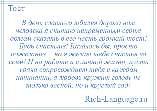 
    В день славного юбилея дорого нам человека я считаю непременным своим долгом сказать в его честь громкий тост! Будь счастлив! Казалось бы, просто пожелание… но я желаю тебе счастья во всем! И на работе и в личной жизни, пусть удача сопровождает тебя в каждом начинании, а любовь кружит голову не только весной, но и круглый год!