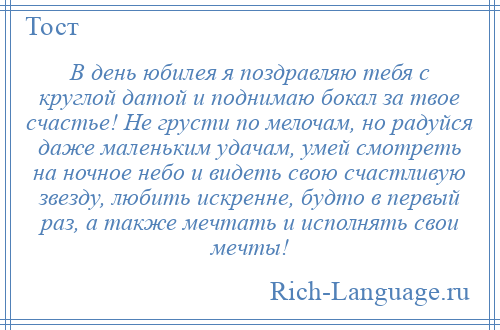 
    В день юбилея я поздравляю тебя с круглой датой и поднимаю бокал за твое счастье! Не грусти по мелочам, но радуйся даже маленьким удачам, умей смотреть на ночное небо и видеть свою счастливую звезду, любить искренне, будто в первый раз, а также мечтать и исполнять свои мечты!