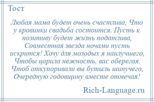 
    Любая мама будет очень счастлива, Что у кровинки свадьба состоится. Пусть к позитиву будет жизнь податлива, Совместная звезда ночами пусть искрится! Хочу для молодых я наилучшего, Чтобы царила нежность, вас оберегая. Чтоб откупоривали вы бутыль шипучего, Очередную годовщину вместе отмечая!