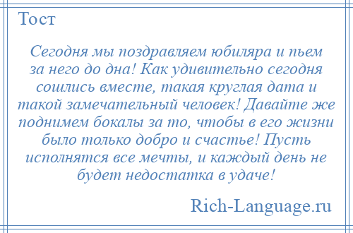 
    Сегодня мы поздравляем юбиляра и пьем за него до дна! Как удивительно сегодня сошлись вместе, такая круглая дата и такой замечательный человек! Давайте же поднимем бокалы за то, чтобы в его жизни было только добро и счастье! Пусть исполнятся все мечты, и каждый день не будет недостатка в удаче!