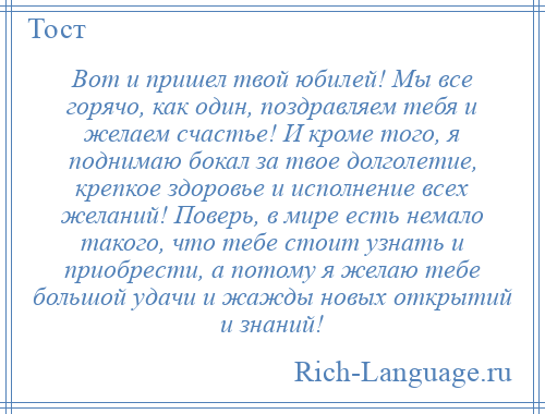 
    Вот и пришел твой юбилей! Мы все горячо, как один, поздравляем тебя и желаем счастье! И кроме того, я поднимаю бокал за твое долголетие, крепкое здоровье и исполнение всех желаний! Поверь, в мире есть немало такого, что тебе стоит узнать и приобрести, а потому я желаю тебе большой удачи и жажды новых открытий и знаний!