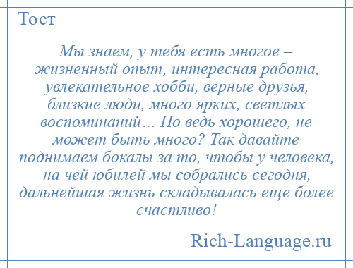 
    Мы знаем, у тебя есть многое – жизненный опыт, интересная работа, увлекательное хобби, верные друзья, близкие люди, много ярких, светлых воспоминаний… Но ведь хорошего, не может быть много? Так давайте поднимаем бокалы за то, чтобы у человека, на чей юбилей мы собрались сегодня, дальнейшая жизнь складывалась еще более счастливо!