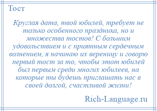 
    Круглая дата, твой юбилей, требует не только особенного праздника, но и множества тостов! С большим удовольствием и с приятным сердечным волнением, я начинаю их вереницу и говорю первый тост за то, чтобы этот юбилей был первым среди многих юбилеев, на которые ты будешь приглашать нас в своей долгой, счастливой жизни!