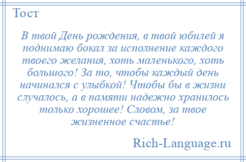 
    В твой День рождения, в твой юбилей я поднимаю бокал за исполнение каждого твоего желания, хоть маленького, хоть большого! За то, чтобы каждый день начинался с улыбкой! Чтобы бы в жизни случалось, а в памяти надежно хранилось только хорошее! Словом, за твое жизненное счастье!