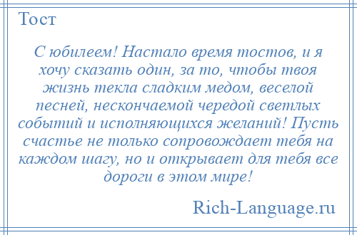 
    С юбилеем! Настало время тостов, и я хочу сказать один, за то, чтобы твоя жизнь текла сладким медом, веселой песней, нескончаемой чередой светлых событий и исполняющихся желаний! Пусть счастье не только сопровождает тебя на каждом шагу, но и открывает для тебя все дороги в этом мире!