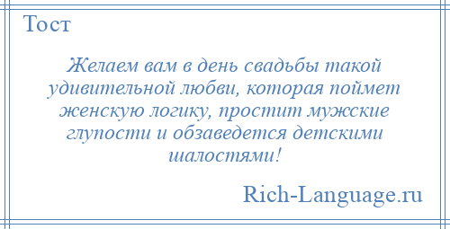
    Желаем вам в день свадьбы такой удивительной любви, которая поймет женскую логику, простит мужские глупости и обзаведется детскими шалостями!