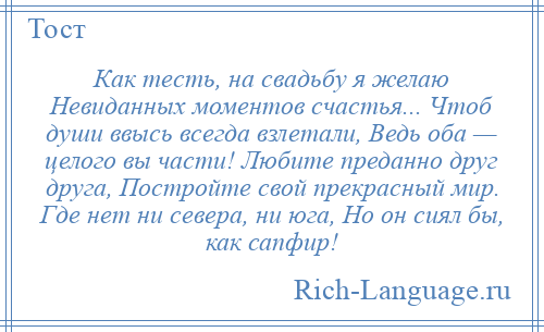 
    Как тесть, на свадьбу я желаю Невиданных моментов счастья... Чтоб души ввысь всегда взлетали, Ведь оба — целого вы части! Любите преданно друг друга, Постройте свой прекрасный мир. Где нет ни севера, ни юга, Но он сиял бы, как сапфир!