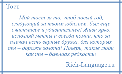 
    Мой тост за то, чтоб новый год, следующий за твоим юбилеем, был еще счастливее и удивительнее! Живи ярко, исполняй мечты и всегда помни, что за плечом есть верные друзья, для которых ты – дороже золота! Поверь, такие люди как ты – большая редкость!
