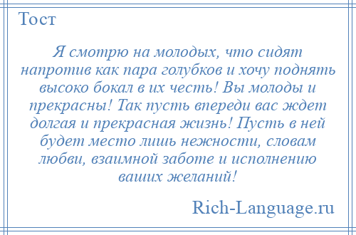
    Я смотрю на молодых, что сидят напротив как пара голубков и хочу поднять высоко бокал в их честь! Вы молоды и прекрасны! Так пусть впереди вас ждет долгая и прекрасная жизнь! Пусть в ней будет место лишь нежности, словам любви, взаимной заботе и исполнению ваших желаний!