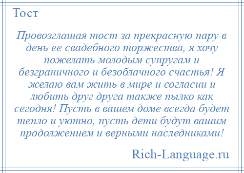 
    Провозглашая тост за прекрасную пару в день ее свадебного торжества, я хочу пожелать молодым супругам и безграничного и безоблачного счастья! Я желаю вам жить в мире и согласии и любить друг друга также пылко как сегодня! Пусть в вашем доме всегда будет тепло и уютно, пусть дети будут вашим продолжением и верными наследниками!