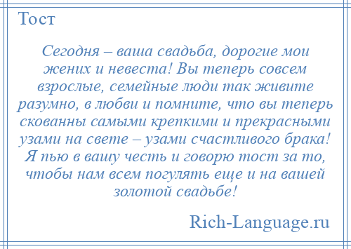 
    Сегодня – ваша свадьба, дорогие мои жених и невеста! Вы теперь совсем взрослые, семейные люди так живите разумно, в любви и помните, что вы теперь скованны самыми крепкими и прекрасными узами на свете – узами счастливого брака! Я пью в вашу честь и говорю тост за то, чтобы нам всем погулять еще и на вашей золотой свадьбе!