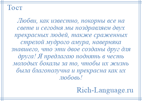 
    Любви, как известно, покорны все на свете и сегодня мы поздравляем двух прекрасных людей, также сраженных стрелой мудрого амура, наверняка знавшего, что эти двое созданы друг для друга! Я предлагаю поднять в честь молодых бокалы за то, чтобы их жизнь была благополучна и прекрасна как их любовь!