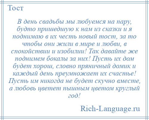 
    В день свадьбы мы любуемся на пару, будто пришедшую к нам из сказки и я поднимаю в их честь новый тост, за то чтобы они жили в мире и любви, в спокойствии и изобилии! Так давайте же поднимем бокалы за них! Пусть их дом будет хорош, словно пряничный домик и каждый день преумножает их счастье! Пусть им никогда не будет скучно вместе, а любовь цветет пышным цветом круглый год!