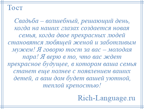 
    Свадьба – волшебный, решающий день, когда на наших глазах создается новая семья, когда двое прекрасных людей становятся любящей женой и заботливым мужем! Я говорю тост за вас – молодая пара! Я верю в то, что вас ждет прекрасное будущее, в котором ваша семья станет еще полнее с появлением ваших детей, а ваш дом будет вашей уютной, теплой крепостью!