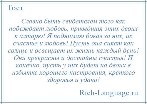 
    Славно быть свидетелем того как побеждает любовь, приведшая этих двоих к алтарю! Я поднимаю бокал за них, их счастье и любовь! Пусть она сияет как солнце и освещает их жизнь каждый день! Они прекрасны и достойны счастья! И конечно, пусть у них будет на двоих в избытке хорошего настроения, крепкого здоровья и удачи!