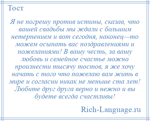 
    Я не погрешу против истины, сказав, что вашей свадьбы мы ждали с большим нетерпением и вот сегодня, наконец—то можем осыпать вас поздравлениями и пожеланиями! В вашу честь, за вашу любовь и семейное счастье можно произнести тысячу тостов, я же хочу начать с того что пожелаю вам жить в мире и согласии никак не меньше ста лет! Любите друг друга верно и нежно и вы будете всегда счастливы!