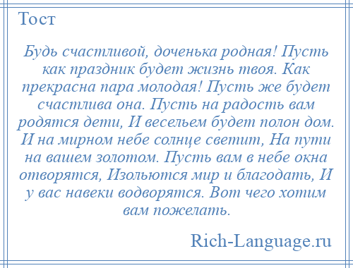 
    Будь счастливой, доченька родная! Пусть как праздник будет жизнь твоя. Как прекрасна пара молодая! Пусть же будет счастлива она. Пусть на радость вам родятся дети, И весельем будет полон дом. И на мирном небе солнце светит, На пути на вашем золотом. Пусть вам в небе окна отворятся, Изольются мир и благодать, И у вас навеки водворятся. Вот чего хотим вам пожелать.