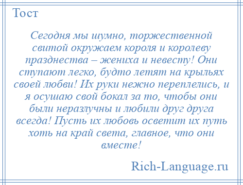 
    Сегодня мы шумно, торжественной свитой окружаем короля и королеву празднества – жениха и невесту! Они ступают легко, будто летят на крыльях своей любви! Их руки нежно переплелись, и я осушаю свой бокал за то, чтобы они были неразлучны и любили друг друга всегда! Пусть их любовь осветит их путь хоть на край света, главное, что они вместе!