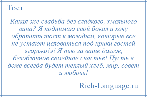 
    Какая же свадьба без сладкого, хмельного вина? Я поднимаю свой бокал и хочу обратить тост к молодым, которые все не устают целоваться под крики гостей «горько!»! Я пью за ваше долгое, безоблачное семейное счастье! Пусть в доме всегда будет теплый хлеб, мир, совет и любовь!