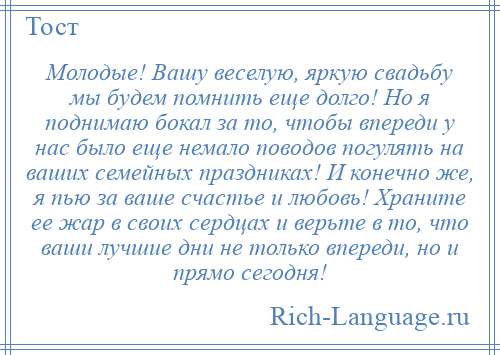 
    Молодые! Вашу веселую, яркую свадьбу мы будем помнить еще долго! Но я поднимаю бокал за то, чтобы впереди у нас было еще немало поводов погулять на ваших семейных праздниках! И конечно же, я пью за ваше счастье и любовь! Храните ее жар в своих сердцах и верьте в то, что ваши лучшие дни не только впереди, но и прямо сегодня!