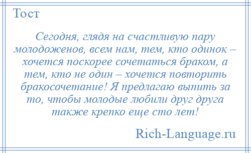 
    Сегодня, глядя на счастливую пару молодоженов, всем нам, тем, кто одинок – хочется поскорее сочетаться браком, а тем, кто не один – хочется повторить бракосочетание! Я предлагаю выпить за то, чтобы молодые любили друг друга также крепко еще сто лет!