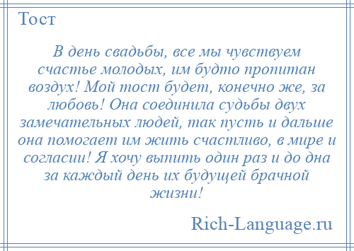 
    В день свадьбы, все мы чувствуем счастье молодых, им будто пропитан воздух! Мой тост будет, конечно же, за любовь! Она соединила судьбы двух замечательных людей, так пусть и дальше она помогает им жить счастливо, в мире и согласии! Я хочу выпить один раз и до дна за каждый день их будущей брачной жизни!