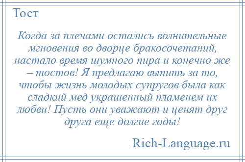 
    Когда за плечами остались волнительные мгновения во дворце бракосочетаний, настало время шумного пира и конечно же – тостов! Я предлагаю выпить за то, чтобы жизнь молодых супругов была как сладкий мед украшенный пламенем их любви! Пусть они уважают и ценят друг друга еще долгие годы!