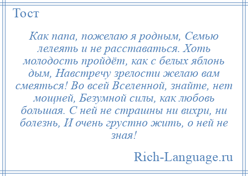 
    Как папа, пожелаю я родным, Семью лелеять и не расставаться. Хоть молодость пройдёт, как с белых яблонь дым, Навстречу зрелости желаю вам смеяться! Во всей Вселенной, знайте, нет мощней, Безумной силы, как любовь большая. С ней не страшны ни вихри, ни болезнь, И очень грустно жить, о ней не зная!