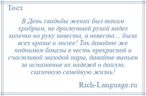 
    В День свадьбы жених был таким храбрым, не дрогнувшей рукой надел колечко на руку невеста, а невеста… была всех краше и милее! Так давайте же поднимем бокалы в честь прекрасной и счастливой молодой пары, давайте выпьем за исполнение их надежд и долгую, сказочную семейную жизнь!