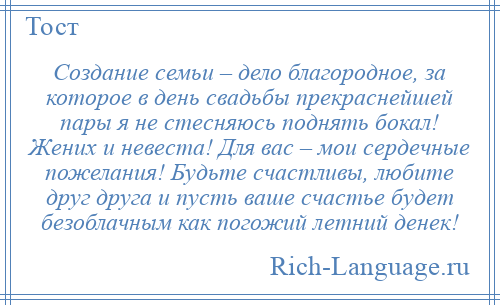 
    Создание семьи – дело благородное, за которое в день свадьбы прекраснейшей пары я не стесняюсь поднять бокал! Жених и невеста! Для вас – мои сердечные пожелания! Будьте счастливы, любите друг друга и пусть ваше счастье будет безоблачным как погожий летний денек!