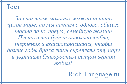 
    За счастьем молодых можно испить целое море, но мы начнем с одного, общего тоста за их новую, семейную жизнь! Пусть в ней будет довольно любви, терпения и взаимопонимания, чтобы долгие годы брака лишь скрепляли эту пару и украшали благородным венцом верной любви!