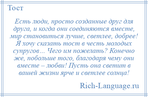 
    Есть люди, просто созданные друг для друга, и когда они соединяются вместе, мир становиться лучше, светлее, добрее! Я хочу сказать тост в честь молодых супругов… Чего им пожелать? Конечно же, побольше того, благодаря чему они вместе – любви! Пусть она светит в вашей жизни ярче и светлее солнца!