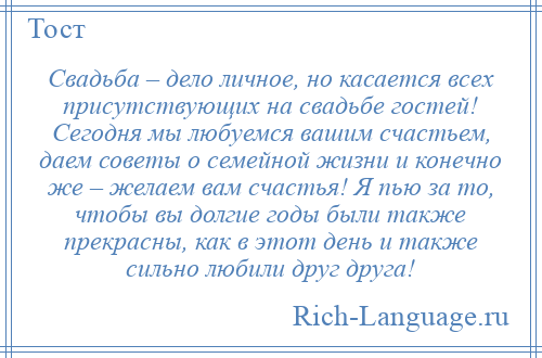 
    Свадьба – дело личное, но касается всех присутствующих на свадьбе гостей! Сегодня мы любуемся вашим счастьем, даем советы о семейной жизни и конечно же – желаем вам счастья! Я пью за то, чтобы вы долгие годы были также прекрасны, как в этот день и также сильно любили друг друга!