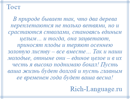 
    В природе бывает так, что два дерева переплетаются не только ветвями, но и срастаются стволами, становясь единым целым… и тогда, она зацветают, приносят плоды и теряют осеннею золотую листву – все вместе… Так и наши молодые, отныне они – единое целое и в их честь я высоко поднимаю бокал! Пусть ваша жизнь будет долгой и пусть главным ее временем года будет ваша весна!