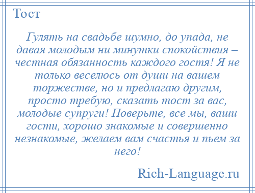 
    Гулять на свадьбе шумно, до упада, не давая молодым ни минутки спокойствия – честная обязанность каждого гостя! Я не только веселюсь от души на вашем торжестве, но и предлагаю другим, просто требую, сказать тост за вас, молодые супруги! Поверьте, все мы, ваши гости, хорошо знакомые и совершенно незнакомые, желаем вам счастья и пьем за него!