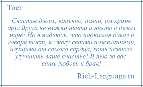 
    Счастье двоих, конечно, полно, им кроме друг друга не нужно ничто и никто в целом мире! Но я надеюсь, что поднимая бокал и говоря тост, я смогу своими пожеланиями, идущими от самого сердца, хоть немного улучшить ваше счастье! Я пью за вас, вашу любовь и брак!