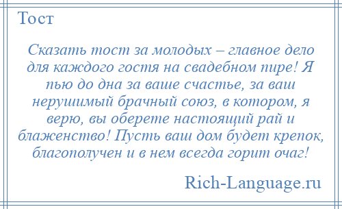 
    Сказать тост за молодых – главное дело для каждого гостя на свадебном пире! Я пью до дна за ваше счастье, за ваш нерушимый брачный союз, в котором, я верю, вы оберете настоящий рай и блаженство! Пусть ваш дом будет крепок, благополучен и в нем всегда горит очаг!