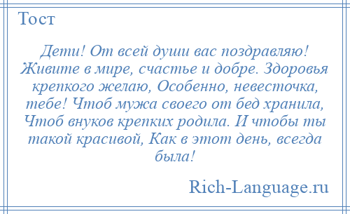 
    Дети! От всей души вас поздравляю! Живите в мире, счастье и добре. Здоровья крепкого желаю, Особенно, невесточка, тебе! Чтоб мужа своего от бед хранила, Чтоб внуков крепких родила. И чтобы ты такой красивой, Как в этот день, всегда была!