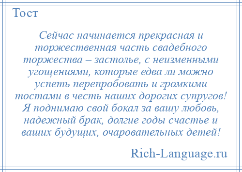 
    Сейчас начинается прекрасная и торжественная часть свадебного торжества – застолье, с неизменными угощениями, которые едва ли можно успеть перепробовать и громкими тостами в честь наших дорогих супругов! Я поднимаю свой бокал за вашу любовь, надежный брак, долгие годы счастье и ваших будущих, очаровательных детей!
