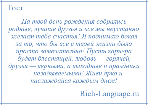 
    На твой день рождения собрались родные, лучшие друзья и все мы неустанно желаем тебе счастья! Я поднимаю бокал за то, что бы все в твоей жизни было просто замечательно! Пусть карьера будет блестящей, любовь — горячей, друзья — верными, а выходные и праздники — незабываемыми! Живи ярко и наслаждайся каждым днем!