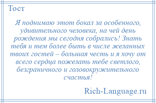 
    Я поднимаю этот бокал за особенного, удивительного человека, на чей день рождения мы сегодня собрались! Знать тебя и тем более быть в числе желанных твоих гостей – большая честь и я хочу от всего сердца пожелать тебе светлого, безграничного и головокружительного счастья!