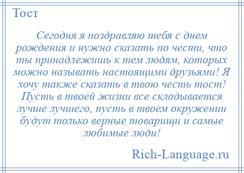 
    Сегодня я поздравляю тебя с днем рождения и нужно сказать по чести, что ты принадлежишь к тем людям, которых можно называть настоящими друзьями! Я хочу также сказать в твою честь тост! Пусть в твоей жизни все складывается лучше лучшего, пусть в твоем окружении будут только верные товарищи и самые любимые люди!