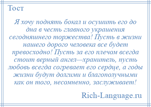 
    Я хочу поднять бокал и осушить его до дна в честь главного украшения сегодняшнего торжества! Пусть в жизни нашего дорого человека все будет превосходно! Пусть за его плечом всегда стоит верный ангел—хранитель, пусть любовь всегда согревает его сердце, а годы жизни будут долгими и благополучными как он того, несомненно, заслуживает!