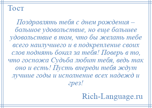 
    Поздравлять тебя с днем рождения – большое удовольствие, но еще большее удовольствие в том, что бы желать тебе всего наилучшего и в подкрепление своих слов поднять бокал за тебя! Поверь в то, что госпожа Судьба любит тебя, ведь так оно и есть! Пусть впереди тебя ждут лучшие годы и исполнение всех надежд и грез!