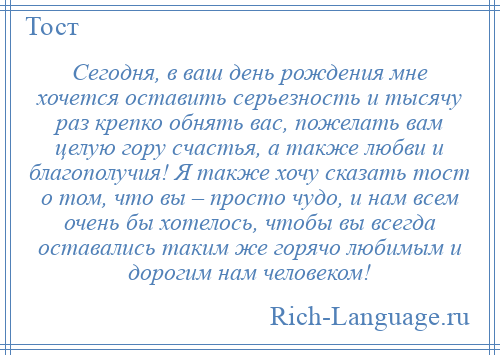 
    Сегодня, в ваш день рождения мне хочется оставить серьезность и тысячу раз крепко обнять вас, пожелать вам целую гору счастья, а также любви и благополучия! Я также хочу сказать тост о том, что вы – просто чудо, и нам всем очень бы хотелось, чтобы вы всегда оставались таким же горячо любимым и дорогим нам человеком!